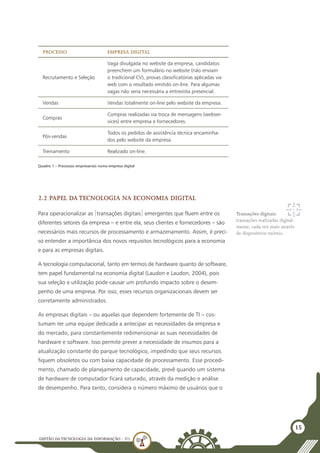 GESTÃO DATECNOLOGIA DA INFORMAÇÃO - U1
15
Processo Empresa Digital
Recrutamento e Seleção
Vaga divulgada no website da empresa, candidatos
preenchem um formulário no website (não enviam
o tradicional CV), provas classificatórias aplicadas via
web com o resultado emitido on-line. Para algumas
vagas não seria necessária a entrevista presencial.
Vendas Vendas totalmente on-line pelo website da empresa.
Compras
Compras realizadas via troca de mensagens (webser-
vices) entre empresa e fornecedores.
Pós-vendas
Todos os pedidos de assistência técnica encaminha-
dos pelo website da empresa.
Treinamento Realizado on-line.
Quadro 1 – Processos empresariais numa empresa digital
2.2 Papel da tecnologia na economia digital
Para operacionalizar as [transações digitais] emergentes que fluem entre os
diferentes setores da empresa – e entre ela, seus clientes e fornecedores – são
necessários mais recursos de processamento e armazenamento. Assim, é preci-
so entender a importância dos novos requisitos tecnológicos para a economia
e para as empresas digitais.
A tecnologia computacional, tanto em termos de hardware quanto de software,
tem papel fundamental na economia digital (Laudon e Laudon, 2004), pois
sua seleção e utilização pode causar um profundo impacto sobre o desem-
penho de uma empresa. Por isso, esses recursos organizacionais devem ser
corretamente administrados.
As empresas digitais – ou aquelas que dependem fortemente de TI – cos-
tumam ter uma equipe dedicada a antecipar as necessidades da empresa e
do mercado, para constantemente redimensionar as suas necessidades de
hardware e software. Isso permite prever a necessidade de insumos para a
atualização constante do parque tecnológico, impedindo que seus recursos
fiquem obsoletos ou com baixa capacidade de processamento. Esse procedi-
mento, chamado de planejamento de capacidade, prevê quando um sistema
de hardware de computador ficará saturado, através da medição e análise
de desempenho. Para tanto, considera o número máximo de usuários que o
Transações digitais:
transações realizadas digital-
mente, cada vez mais através
de dispositivos móveis.
 
