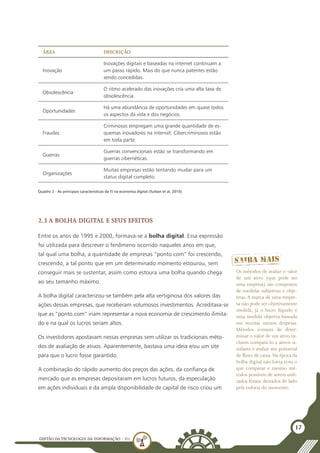 GESTÃO DATECNOLOGIA DA INFORMAÇÃO - U1
17
Área Descrição
Inovação
Inovações digitais e baseadas na internet continuam a
um passo rápido. Mais do que nunca patentes estão
sendo concedidas.
Obsolescência
O ritmo acelerado das inovações cria uma alta taxa de
obsolescência.
Oportunidades
Há uma abundância de oportunidades em quase todos
os aspectos da vida e dos negócios.
Fraudes
Criminosos empregam uma grande quantidade de es-
quemas inovadores na internet. Cibercriminosos estão
em toda parte.
Guerras
Guerras convencionais estão se transformando em
guerras cibernéticas.
Organizações
Muitas empresas estão tentando mudar para um
status digital completo.
Quadro 2 - As principais características da TI na economia digital (Turban et al, 2010)
2.3 A bolha digital e seus efeitos
Entre os anos de 1995 e 2000, formava-se a bolha digital. Essa expressão
foi utilizada para descrever o fenômeno ocorrido naqueles anos em que,
tal qual uma bolha, a quantidade de empresas “ponto com” foi crescendo,
crescendo, a tal ponto que em um determinado momento estourou, sem
conseguir mais se sustentar, assim como estoura uma bolha quando chega
ao seu tamanho máximo.
A bolha digital caracterizou-se também pela alta vertiginosa dos valores das
ações dessas empresas, que receberam volumosos investimentos. Acreditava-se
que as “ponto.com” iriam representar a nova economia de crescimento ilimita-
do e na qual os lucros seriam altos.
Os investidores apostavam nessas empresas sem utilizar os tradicionais méto-
dos de avaliação de ativos. Aparentemente, bastava uma ideia e/ou um site
para que o lucro fosse garantido.
A combinação do rápido aumento dos preços das ações, da confiança de
mercado que as empresas depositaram em lucros futuros, da especulação
em ações individuais e da ampla disponibilidade de capital de risco criou um
Os métodos de avaliar o valor
de um ativo (que pode ser
uma empresa) são compostos
de medidas subjetivas e obje-
tivas. A marca de uma empre-
sa não pode ser objetivamente
medida, já o lucro líquido é
uma medida objetiva baseada
em receitas menos despesas.
Métodos comuns de deter-
minar o valor de um ativo in-
cluem compará-lo a ativos si-
milares e avaliar seu potencial
de fluxo de caixa. Na época da
bolha digital não havia com o
que comparar e mesmo mé-
todos possíveis de serem utili-
zados foram deixados de lado
pela euforia do momento.
 