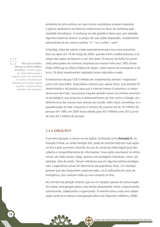 Curso de Habilitação ao Quadro Auxiliar de Oficiais
18
ambiente de certa euforia, em que muitos investidores estavam dispostos
a ignorar parâmetros econômicos tradicionais em favor da confiança pela
novidade tecnológica. A confiança era tão grande à época que, por exemplo,
algumas empresas tiveram os preços de suas ações disparados, simplesmente
adicionando ao seu nome o prefixo “e -” ou o sufixo “.com”.
A Nasdaq, bolsa de valores criada especialmente para essa nova economia,
teve seu ápice em 10 de março de 2000, quando enfim a bolha estourou e os
preços das ações começaram a cair sem parar. O estouro da bolha foi provo-
cado pela quebra de inúmeras empresas que haviam feito seus [IPOs (Initial
Public Offering) ou Oferta Pública de Ações] antes mesmo de começarem a ter
lucro. Os altos investimentos realizados foram reduzidos a nada.
A estimativa é de que US$ 5 trilhões em investimentos tenham “evaporado”
junto com essa bolha. Especialistas indicam que, apesar disso, esse período foi
determinante e até positivo para que a internet tivesse o tamanho e a impor-
tância que tem hoje. Isso porque naquele período houve um intenso incremen-
to tecnológico, que propiciou o desenvolvimento de sites como o Google, atu-
almente uma das marcas mais valiosas do mundo. Além disso, consolidou-se a
popularização da rede: enquanto o número de usuários era de 16 milhões de
pessoas em 1995, em 2005 havia saltado para 957 milhões e em 2012 já era
de mais de 2 bilhões de pessoas.
2.4 A Geração V
A primeira geração a crescer na era digital, conhecida como Geração V, ou
Geração Virtual, ou ainda Geração Net, pode ser caracterizada por suas ações
on-line e pelo aumento crescente do uso de canais de mídia digital para des-
coberta e compartilhamento de informações. Essas ações acontecem na esfera
virtual, em redes sociais, blogs, games e em postagens interativas, como, por
exemplo, sites de venda. Seriam indivíduos que em algumas esferas privilegia-
riam a experiência virtual em detrimento da experiência física. Um exemplo:
pessoas que não frequentam supermercados, só os utilizando em casos de
emergência, pois realizam todas as suas compras on-line.
Ao contrário da geração anterior, que era um receptor passivo da comunicação
em massa, essa geração passa o seu tempo pesquisando, lendo, inspecionando,
autenticando, colaborando e organizando. A internet torna a vida uma colabo-
ração contínua e maciça e essa geração adora isso (Tapscott e Williams, 2006).
IPO (Initial Public
Ofering ou Oferta Pública
de Ações): acontece quan-
do uma empresa passa a
negociar ações em uma bolsa
de valores. Normalmente
utilizado para levantar capital
quando a empresa deseja
expandir suas operações.
 