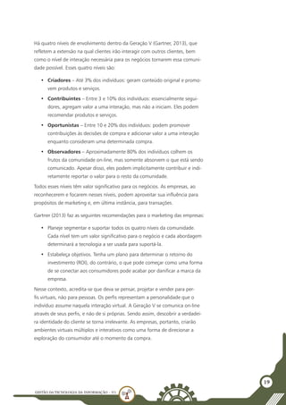 GESTÃO DATECNOLOGIA DA INFORMAÇÃO - U1
19
Há quatro níveis de envolvimento dentro da Geração V (Gartner, 2013), que
refletem a extensão na qual clientes irão interagir com outros clientes, bem
como o nível de interação necessária para os negócios tornarem essa comuni-
dade possível. Esses quatro níveis são:
•	 Criadores – Até 3% dos indivíduos: geram conteúdo original e promo-
vem produtos e serviços.
•	 Contribuintes – Entre 3 e 10% dos indivíduos: essencialmente segui-
dores, agregam valor a uma interação, mas não a iniciam. Eles podem
recomendar produtos e serviços.
•	 Oportunistas – Entre 10 e 20% dos indivíduos: podem promover
contribuições às decisões de compra e adicionar valor a uma interação
enquanto consideram uma determinada compra.
•	 Observadores – Aproximadamente 80% dos indivíduos colhem os
frutos da comunidade on-line, mas somente absorvem o que está sendo
comunicado. Apesar disso, eles podem implicitamente contribuir e indi-
retamente reportar o valor para o resto da comunidade.
Todos esses níveis têm valor significativo para os negócios. As empresas, ao
reconhecerem e focarem nesses níveis, podem aproveitar sua influência para
propósitos de marketing e, em última instância, para transações.
Gartner (2013) faz as seguintes recomendações para o marketing das empresas:
•	 Planeje segmentar e suportar todos os quatro níveis da comunidade.
Cada nível tem um valor significativo para o negócio e cada abordagem
determinará a tecnologia a ser usada para suportá-la.
•	 Estabeleça objetivos. Tenha um plano para determinar o retorno do
investimento (ROI), do contrário, o que pode começar como uma forma
de se conectar aos consumidores pode acabar por danificar a marca da
empresa.
Nesse contexto, acredita-se que deva se pensar, projetar e vender para per-
fis virtuais, não para pessoas. Os perfis representam a personalidade que o
indivíduo assume naquela interação virtual. A Geração V se comunica on-line
através de seus perfis, e não de si próprias. Sendo assim, descobrir a verdadei-
ra identidade do cliente se torna irrelevante. As empresas, portanto, criarão
ambientes virtuais múltiplos e interativos como uma forma de direcionar a
exploração do consumidor até o momento da compra.
 