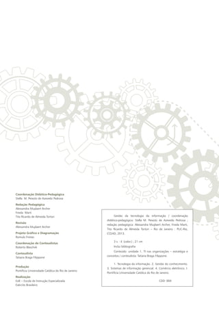 Coordenação Didático-Pedagógica
Stella M. Peixoto de Azevedo Pedrosa
Redação Pedagógica
Alessandra Muylaert Archer
Frieda Marti
Tito Ricardo de Almeida Tortori
Revisão
Alessandra Muylaert Archer
Projeto Gráfico e Diagramação
Romulo Freitas
Coordenação de Conteudistas
Roberto Blaschek
Conteudista
Tatiana Braga Filippone
Produção
Pontifícia Universidade Católica do Rio de Janeiro
Realização
EsIE – Escola de Instrução Especializada
Exército Brasileiro
Gestão da tecnologia da informação / coordenação
didático-pedagógica: Stella M. Peixoto de Azevedo Pedrosa ;
redação pedagógica: Alessandra Muylaert Archer, Frieda Marti,
Tito Ricardo de Almeida Tortori – Rio de Janeiro : PUC-Rio,
CCEAD, 2013.
3 v. : il. (color.) ; 21 cm
Inclui bibliografia	
Conteúdo: unidade 1. TI nas organizações – estratégia e
conceitos / conteudista: Tatiana Braga Filippone.
1. Tecnologia da informação. 2. Gestão do conhecimento.
3. Sistemas de informação gerencial. 4. Comércio eletrônico. I.
Pontifícia Universidade Católica do Rio de Janeiro.
CDD: 004
 