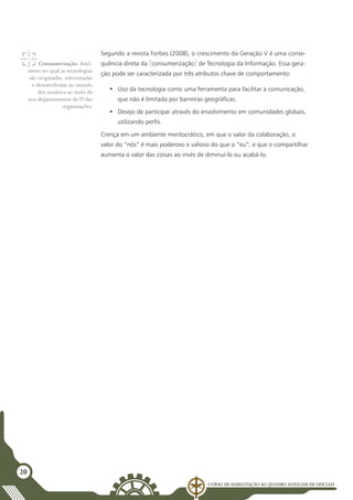 Curso de Habilitação ao Quadro Auxiliar de Oficiais
20
Segundo a revista Forbes (2008), o crescimento da Geração V é uma conse-
quência direta da [consumerização] de Tecnologia da Informação. Essa gera-
ção pode ser caracterizada por três atributos chave de comportamento:
•	 Uso da tecnologia como uma ferramenta para facilitar a comunicação,
que não é limitada por barreiras geográficas.
•	 Desejo de participar através do envolvimento em comunidades globais,
utilizando perfis.
Crença em um ambiente meritocrático, em que o valor da colaboração, o
valor do “nós” é mais poderoso e valioso do que o “eu”, e que o compartilhar
aumenta o valor das coisas ao invés de diminuí-lo ou acabá-lo.
Consumerização: fenô-
meno no qual as tecnologias
são originadas, selecionadas
e desenvolvidas no mundo
dos usuários ao invés de
nos departamentos deTI das
organizações.
 