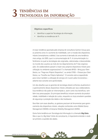 GESTÃO DATECNOLOGIA DA INFORMAÇÃO - U1
21
Objetivos específicos
•	 Identificar o papel da Tecnologia da Informação.
•	 Identificar as tendências de TI.
Tendências em
Tecnologia da Informação
3
A maior tendência apontada pela empresa de consultoria Gartner Group para
os próximos anos é o aumento da mobilidade, com a invasão dos dispositivos
móveis (smartphones e tablets). Esse aumento é derivado de uma tendência
mais antiga, de 2005, que é a consumerização de TI. A consumerização é o
fenômeno no qual as tecnologias são originadas, selecionadas e desenvolvidas
no mundo dos usuários ao invés de nos departamentos de TI das organiza-
ções. Os colaboradores passam a trazer seus próprios dispositivos móveis para
utilização no ambiente organizacional. É o chamado BYOD – Bring your Own
Device, ou “Traga seu Próprio Dispositivo”, ou ainda CYOD – Choose your Own
Device, ou “Escolha seu Próprio Aplicativo”. O conceito está se expandindo
para incluir também a utilização de serviços em nuvem pelos funcionários –
adiante esse conceito será aprofundado.
Um dos desafios que os gerentes de tecnologia devem enfrentar atualmente é
o gerenciamento desses dispositivos móveis utilizados por seus colaboradores.
Essa tendência não pode ser interrompida e, assim como traz benefícios, tam-
bém traz preocupações. Os principais benefícios incluem aumento da produti-
vidade, mobilidade e redução de custos, enquanto os riscos envolvem questões
de segurança e proteção dos dados e dos hardwares.
Para lidar com esses desafios, os gestores precisam de ferramentas para geren-
ciamento dos dispositivos móveis, soluções conhecidas como Mobile Device
Management (MDM) e Enterprise Mobility Management (EMM).
Outra forte tendência em Tecnologia da Informação é o chamado Big Data.
Mas o que é o Big Data? Antes de conceituá-lo, é importante entender e anali-
sar primeiro a questão dos dados.
 