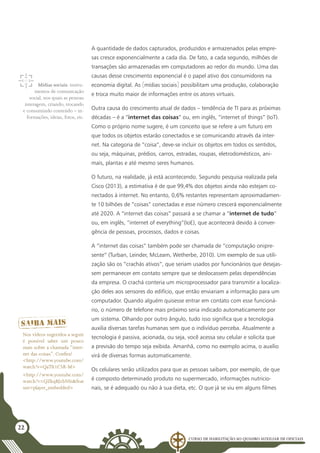 Curso de Habilitação ao Quadro Auxiliar de Oficiais
22
A quantidade de dados capturados, produzidos e armazenados pelas empre-
sas cresce exponencialmente a cada dia. De fato, a cada segundo, milhões de
transações são armazenadas em computadores ao redor do mundo. Uma das
causas desse crescimento exponencial é o papel ativo dos consumidores na
economia digital. As [mídias sociais] possibilitam uma produção, colaboração
e troca muito maior de informações entre os atores virtuais.
Outra causa do crescimento atual de dados – tendência de TI para as próximas
décadas – é a “internet das coisas” ou, em inglês, “internet of things” (IoT).
Como o próprio nome sugere, é um conceito que se refere a um futuro em
que todos os objetos estarão conectados e se comunicando através da inter-
net. Na categoria de “coisa”, deve-se incluir os objetos em todos os sentidos,
ou seja, máquinas, prédios, carros, estradas, roupas, eletrodomésticos, ani-
mais, plantas e até mesmo seres humanos.
O futuro, na realidade, já está acontecendo. Segundo pesquisa realizada pela
Cisco (2013), a estimativa é de que 99,4% dos objetos ainda não estejam co-
nectados à internet. No entanto, 0,6% restantes representam aproximadamen-
te 10 bilhões de “coisas” conectadas e esse número crescerá exponencialmente
até 2020. A “internet das coisas” passará a se chamar a “internet de tudo”
ou, em inglês, “internet of everything”(IoE), que acontecerá devido à conver-
gência de pessoas, processos, dados e coisas.
A “internet das coisas” também pode ser chamada de “computação onipre-
sente” (Turban, Leinder, McLeam, Wetherbe, 2010). Um exemplo de sua utili-
zação são os “crachás ativos”, que seriam usados por funcionários que desejas-
sem permanecer em contato sempre que se deslocassem pelas dependências
da empresa. O crachá conteria um microprocessador para transmitir a localiza-
ção deles aos sensores do edifício, que então enviariam a informação para um
computador. Quando alguém quisesse entrar em contato com esse funcioná-
rio, o número de telefone mais próximo seria indicado automaticamente por
um sistema. Olhando por outro ângulo, tudo isso significa que a tecnologia
auxilia diversas tarefas humanas sem que o indivíduo perceba. Atualmente a
tecnologia é passiva, acionada, ou seja, você acessa seu celular e solicita que
a previsão do tempo seja exibida. Amanhã, como no exemplo acima, o auxílio
virá de diversas formas automaticamente.
Os celulares serão utilizados para que as pessoas saibam, por exemplo, de que
é composto determinado produto no supermercado, informações nutricio-
nais, se é adequado ou não à sua dieta, etc. O que já se viu em alguns filmes
Mídias sociais: instru-
mentos de comunicação
social, nos quais as pessoas
interagem, criando, trocando
e consumindo conteúdo – in-
formações, ideias, fotos, etc.
Nos vídeos sugeridos a seguir
é possível saber um pouco
mais sobre a chamada “inter-
net das coisas”. Confira!
<http://www.youtube.com/
watch?v=QaTIt1C5R-M>
<http://www.youtube.com/
watch?v=QZkqBJzbNSs&feat
ure=player_embedded>
 