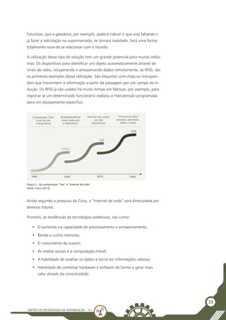 GESTÃO DATECNOLOGIA DA INFORMAÇÃO - U1
23
futuristas, que a geladeira, por exemplo, poderá indicar o que está faltando e
já fazer a solicitação no supermercado, se tornará realidade. Será uma forma
totalmente nova de se relacionar com o mundo.
A utilização desse tipo de solução tem um grande potencial para muitas indús-
trias. Os dispositivos para identificar um objeto automaticamente através de
sinais de rádio, recuperando e armazenando dados remotamente, os RFID, são
os primeiros exemplos dessa utilização. São etiquetas com chips ou transpon-
ders que transmitem a informação a partir da passagem por um campo de in-
dução. Os RFID já são usados há muito tempo em fábricas, por exemplo, para
registrar se um determinado funcionário realizou a manutenção programada
para um equipamento específico.
Ainda segundo a pesquisa da Cisco, a “internet de tudo” será direcionada por
diversos fatores.
Primeiro, as tendências de tecnologias poderosas, tais como:
•	 O aumento na capacidade de processamento e armazenamento;
•	 Banda a custos menores;
•	 O crescimento da nuvem;
•	 As mídias sociais e a computação móvel;
•	 A habilidade de analisar os dados e torná-los informações valiosas;
•	 Habilidade de combinar hardware e software de forma a gerar mais
valor através da conectividade.
200M
Computação “fixa”
(você vai até
o dispositivo)
Mobilidade/BYOD
(você anda com
o dispositivo)
“Internet das coisas”
(era dos
dispositivos)
“Internet de tudo”
(pessoas, processos,
dados, coisas)
10B
50B
1995 2009 2013 2020
Figura 2 - Da computação “fixa” à “internet de tudo”
Fonte: Cisco (2013)
 
