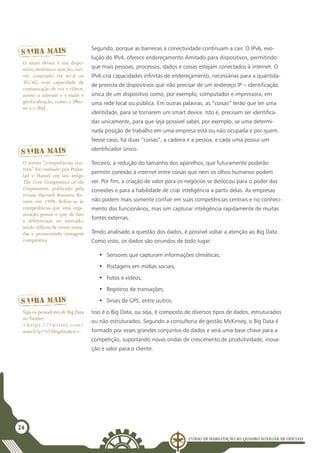 Curso de Habilitação ao Quadro Auxiliar de Oficiais
24
Segundo, porque as barreiras à conectividade continuam a cair. O IPv6, evo-
lução do IPv4, oferece endereçamento ilimitado para dispositivos, permitindo
que mais pessoas, processos, dados e coisas estejam conectados à internet. O
IPv6 cria capacidades infinitas de endereçamento, necessárias para a quantida-
de prevista de dispositivos que irão precisar de um endereço IP – identificação
única de um dispositivo como, por exemplo, computador e impressora, em
uma rede local ou pública. Em outras palavras, as “coisas” terão que ter uma
identidade, para se tornarem um smart device. Isto é, precisam ser identifica-
das unicamente, para que seja possível saber, por exemplo, se uma determi-
nada posição de trabalho em uma empresa está ou não ocupada e por quem.
Nesse caso, há duas “coisas”, a cadeira e a pessoa, e cada uma possui um
identificador único.
Terceiro, a redução do tamanho dos aparelhos, que futuramente poderão
permitir conexão à internet entre coisas que nem os olhos humanos podem
ver. Por fim, a criação de valor para os negócios se deslocou para o poder das
conexões e para a habilidade de criar inteligência a partir delas. As empresas
não podem mais somente confiar em suas competências centrais e no conheci-
mento dos funcionários, mas sim capturar inteligência rapidamente de muitas
fontes externas.
Tendo analisado a questão dos dados, é possível voltar a atenção ao Big Data.
Como visto, os dados são oriundos de todo lugar:
•	 Sensores que capturam informações climáticas;
•	 Postagens em mídias sociais;
•	 Fotos e vídeos;
•	 Registros de transações;
•	 Sinais de GPS, entre outros.
Isso é o Big Data, ou seja, é composto de diversos tipos de dados, estruturados
ou não estruturados. Segundo a consultoria de gestão McKinsey, o Big Data é
formado por esses grandes conjuntos de dados e será uma base chave para a
competição, suportando novas ondas de crescimento de produtividade, inova-
ção e valor para o cliente.
O termo “competências cen-
trais” foi cunhado por Praha-
lad e Hamel em seu artigo
The Core Competence of the
Corporation, publicado pela
revista Harvard Business Re-
view, em 1990. Refere-se às
competências que uma orga-
nização possui e que de fato
a diferenciam no mercado,
sendo difíceis de serem imita-
das e promovendo vantagem
competitiva.
O smart device é um dispo-
sitivo eletrônico sem fio, mó-
vel, conectado via wi-fi ou
3G/4G, com capacidade de
comunicação de voz e vídeos,
acesso a internet e e-mails e
geolocalização, como o iPho-
ne e o iPad.
Siga os pensadores de Big Data
noTwitter:
<https://twitter.com/
search?q=%23bigthinkers>.
 