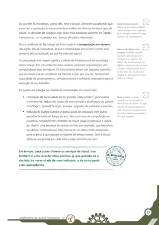 GESTÃO DATECNOLOGIA DA INFORMAÇÃO - U1
25
Os grandes fornecedores, como IBM, Intel e Oracle, oferecem plataformas que
suportam a aquisição, armazenamento e análise das diversas fontes e tipos de
dados. As decisões de negócios não serão mais baseadas somente em [dados
transacionais] armazenados em [bancos de dados relacionais].
Outra tendência de Tecnologia da Informação é a computação em nuvem
(do inglês, cloud computing). O que é computação em nuvem e como esse
conceito está relacionado ao que foi visto até agora?
A computação em nuvem significa a oferta de infraestrutura de tecnologia
como serviço. Em um ambiente mais utópico, existiriam organizações sem
computadores e/ou servidores. Os funcionários teriam um pequeno aparelho
que se conectaria aos servidores na internet e que, por sua vez, forneceriam
capacidade de processamento, armazenamento e softwares necessários para a
execução de seu trabalho.
Os ganhos na adoção do modelo de computação em nuvem são:
•	 Eliminação da necessidade de ter grandes [data centers] gerenciados
internamente, reduzindo custos de manutenção e atualização do parque
tecnológico; pessoal; licenças; energia; upgrades de softwares e pacotes.
•	 Redução de custos quando se possui picos de utilização com outros
períodos de baixa ao longo do ano. Nos contratos de computação em
nuvem ou simplesmente contratos de cloud, paga-se pelo que é utiliza-
do. Assim, uma empresa de vendas on-line, por exemplo, que tem picos
nas datas comemorativas, não precisa ter um data center preparado
para os picos e que passará o restante do tempo ocioso. Com a cloud,
utiliza o que precisa em cada mês e paga somente por isso.
Dados transacionais:
dados de transações relacio-
nadas a objetos de negócios,
por exemplo, dados de paga-
mentos de funcionários.
Bancos de dados rela-
cionais: modelo baseado
na teoria matemática dos
conjuntos e relações. Os
dados são armazenados em
tabelas compostas de colunas
e linhas, relacionadas entre
si. Os itens são localizados
através do cruzamento entre
linhas e colunas.
Data centers: centrais
onde ficam localizados os
servidores (de dados, de apli-
cações, de armazenamento,
entre outros), equipamentos
de rede e telecomunicações
de uma empresa.
Em tempo: para quem oferece os serviços de cloud, isso
também é uma característica positiva, já que quando há o
declínio de necessidade de uma indústria, o de outra pode
estar aumentando.
 