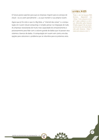 GESTÃO DATECNOLOGIA DA INFORMAÇÃO - U1
27
O futuro parece apontar para que as empresas migrem para os serviços de
cloud – ou os usem parcialmente –, ou que montem a sua própria nuvem.
Agora que já foi visto o que é o Big Data, a “internet das coisas” e a compu-
tação em nuvem (cloud computing), é simples pensar na integração de tudo.
As empresas necessitarão de muito mais capacidade de armazenamento e
processamento para lidar com o volume grande de dados que irá povoar seus
sistemas e bancos de dados. A computação em nuvem vem como uma das
opções para solucionar o problema que se vislumbra para os próximos anos.
Visite o site da Amazon Web
Services, disponível em
<http://aws.amazon.com/
pt/> para conhecer os servi-
ços oferecidos pela Amazon.
O link a seguir é de um moni-
tor do serviço de cloud ofere-
cido pelo Amazon: <http://
status.aws.amazon.com/>.
 
