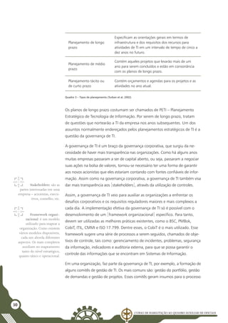 Curso de Habilitação ao Quadro Auxiliar de Oficiais
30
Planejamento de longo
prazo
Especificam as orientações gerais em termos de
infraestrutura e dos requisitos dos recursos para
atividades de TI em um intervalo de tempo de cinco a
dez anos no futuro.
Planejamento de médio
prazo
Contém aqueles projetos que levarão mais de um
ano para serem concluídos e estão em consonância
com os planos de longo prazo.
Planejamento tácito ou
de curto prazo
Contém orçamentos e agendas para os projetos e as
atividades no ano atual.
Quadro 3 – Tipos de planejamento (Turban et al, 2002)
Os planos de longo prazo costumam ser chamados de PETI – Planejamento
Estratégico de Tecnologia de Informação. Por serem de longo prazo, tratam
de questões que nortearão a TI da empresa nos anos subsequentes. Um dos
assuntos normalmente endereçados pelos planejamentos estratégicos de TI é a
questão da governança de TI.
A governança de TI é um braço da governança corporativa, que surgiu da ne-
cessidade de haver mais transparência nas organizações. Como há alguns anos
muitas empresas passaram a ser de capital aberto, ou seja, passaram a negociar
suas ações na bolsa de valores, tornou-se necessário ter uma forma de garantir
aos novos acionistas que eles estariam contando com fontes confiáveis de infor-
mação. Assim como na governança corporativa, a governança de TI também visa
dar mais transparência aos [stakeholders], através da utilização de controles.
Assim, a governança de TI veio para auxiliar as organizações a enfrentar os
desafios corporativos e os requisitos reguladores maiores e mais complexos a
cada dia. A implementação efetiva da governança de TI só é possível com o
desenvolvimento de um [framework organizacional] específico. Para tanto,
devem ser utilizadas as melhores práticas existentes, como o BSC, PMBok,
CobiT, ITIL, CMMI e ISO 17.799. Dentre esses, o CobiT é o mais utilizado. Esse
framework sugere uma série de processos a serem seguidos, chamados de obje-
tivos de controle, tais como: gerenciamento de incidentes, problemas, segurança
da informação, indicadores e auditoria externa, para que se possa garantir o
controle das informações que se encontram em Sistemas de Informação.
Em uma organização, faz parte da governança de TI, por exemplo, a formação de
alguns comitês de gestão de TI. Os mais comuns são: gestão do portfólio, gestão
de demandas e gestão de projetos. Esses comitês geram insumos para o processo
Stakeholders: são as
partes interessadas em uma
empresa – acionistas, execu-
tivos, conselho, etc.
Framework organi-
zacional: é um modelo
utilizado para mapear a
organização. Como existem
vários modelos disponíveis,
cada um aborda diferentes
aspectos. Os mais completos
auxiliam no mapeamento
tanto do nível estratégico,
quanto tático e operacional.
 