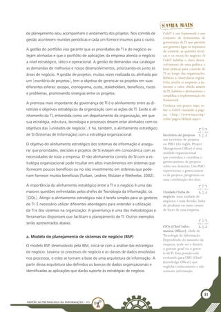 GESTÃO DATECNOLOGIA DA INFORMAÇÃO - U1
31
de planejamento e/ou acompanham o andamento dos projetos. Nos comitês de
gestão acontecem reuniões periódicas e cada um fornece insumos para o outro.
A gestão do portfólio visa garantir que as prioridades de TI e do negócio es-
tejam alinhadas e que o portfólio de aplicações da empresa atenda o negócio
a nível estratégico, tático e operacional. A gestão de demandas visa catalogar
as demandas de melhorias e novos desenvolvimentos, priorizando-os junto às
áreas de negócio. A gestão de projetos, muitas vezes realizada ou alinhada por
um [escritório de projetos], tem o objetivo de gerenciar os projetos em suas
diferentes esferas: escopo, cronograma, custo, stakeholders, benefícios, riscos
e problemas, promovendo sinergias entre os projetos.
A premissa mais importante da governança de TI é o alinhamento entre as di-
retrizes e objetivos estratégicos da organização com as ações de TI. Existe o ali-
nhamento da TI, entendida como um departamento da organização, em que
sua estratégia, estrutura, tecnologia e processos devem estar alinhados com os
objetivos das [unidades de negócio]. E há, também, o alinhamento estratégico
de SI (Sistemas de Informação) com a estratégia organizacional.
O objetivo do alinhamento estratégico dos sistemas de informação é assegu-
rar que prioridades, decisões e projetos de SI estejam em consonância com as
necessidades de toda a empresa. O não alinhamento correto do SI com a es-
tratégia organizacional pode resultar em altos investimentos em sistemas que
fornecem poucos benefícios ou no não investimento em sistemas que pode-
riam fornecer muitos benefícios (Turban, Leidner, McLean e Wetherbe, 2002).
A importância do alinhamento estratégico entre a TI e o negócio é uma das
maiores questões enfrentadas pelos chefes de Tecnologia da Informação, os
[CIOs]. Atingir o alinhamento estratégico não é tarefa simples para os gestores
de TI. É necessário utilizar diferentes abordagens para entender a utilização
de TI e dos sistemas na organização. A governança é uma das metodologias e
ferramentas disponíveis que facilitam o planejamento de TI. Outros exemplos
serão apresentados abaixo.
a. Modelo do planejamento de sistemas de negócio (BSP)
O modelo BSP, desenvolvido pela IBM, inicia-se com a análise das estratégias
de negócio. Levanta os processos de negócio e as classes de dados envolvidas
nos processos, e estes se tornam a base de uma arquitetura de informação. A
partir dessa arquitetura são definidos os bancos de dados organizacionais e
identificadas as aplicações que darão suporte às estratégias de negócio.
CobiT é um framework e um
conjunto de ferramentas de
governança de TI que permite
aos gerentes ligar os requisitos
de controle, as questões técni-
cas e os riscos do negócio. O
CobiT habilita o claro desen-
volvimento de uma política e
boas práticas para controle de
TI ao longo das organizações.
Enfatiza a observância regula-
tória, auxilia as empresas a au-
mentar o valor obtido através
daTI, habilita o alinhamento e
simplifica a implementação do
framework.
Conheça um pouco mais so-
bre o CobiT visitando a pági-
na: <http://www.isaca.org/
cobit/pages/default.aspx>.
Escritório de projetos:
um escritório de projetos
ou PMO (do inglês, Project
Management Office) é uma
unidade organizacional
que centraliza e coordena o
gerenciamento de projetos
sobre seu domínio. Um PMO
supervisiona o gerenciamen-
to de projetos, programas ou
uma combinação dos dois.
Unidade/linha de
negócio: uma unidade de
negócios é uma divisão, linha
de produtos ou outro centro
de lucro de uma empresa.
CIOs (Chief Infor-
mation Officer): chefe de
Tecnologia da Informação.
Dependendo do tamanho da
empresa, pode ser o diretor,
o gerente geral ou o geren-
te deTI. Essa posição está
evoluindo para CKO (Chief
Knowledge Officer) que
engloba conhecimento e não
somente informação.
 