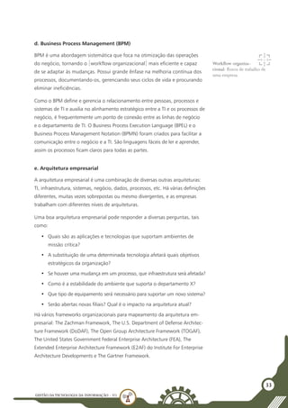 GESTÃO DATECNOLOGIA DA INFORMAÇÃO - U1
33
d. Business Process Management (BPM)
BPM é uma abordagem sistemática que foca na otimização das operações
do negócio, tornando o [workflow organizacional] mais eficiente e capaz
de se adaptar às mudanças. Possui grande ênfase na melhoria contínua dos
processos, documentando-os, gerenciando seus ciclos de vida e procurando
eliminar ineficiências.
Como o BPM define e gerencia o relacionamento entre pessoas, processos e
sistemas de TI e auxilia no alinhamento estratégico entre a TI e os processos de
negócio, é frequentemente um ponto de conexão entre as linhas de negócio
e o departamento de TI. O Business Process Execution Language (BPEL) e o
Business Process Management Notation (BPMN) foram criados para facilitar a
comunicação entre o negócio e a TI. São linguagens fáceis de ler e aprender,
assim os processos ficam claros para todas as partes.
e. Arquitetura empresarial
A arquitetura empresarial é uma combinação de diversas outras arquiteturas:
TI, infraestrutura, sistemas, negócio, dados, processos, etc. Há várias definições
diferentes, muitas vezes sobrepostas ou mesmo divergentes, e as empresas
trabalham com diferentes níveis de arquiteturas.
Uma boa arquitetura empresarial pode responder a diversas perguntas, tais
como:
•	 Quais são as aplicações e tecnologias que suportam ambientes de
missão crítica?
•	 A substituição de uma determinada tecnologia afetará quais objetivos
estratégicos da organização?
•	 Se houver uma mudança em um processo, que infraestrutura será afetada?
•	 Como é a estabilidade do ambiente que suporta o departamento X?
•	 Que tipo de equipamento será necessário para suportar um novo sistema?
•	 Serão abertas novas filiais? Qual é o impacto na arquitetura atual?
Há vários frameworks organizacionais para mapeamento da arquitetura em-
presarial: The Zachman Framework, The U.S. Department of Defense Architec-
ture Framework (DoDAF), The Open Group Architecture Framework (TOGAF),
The United States Government Federal Enterprise Architecture (FEA), The
Extended Enterprise Architecture Framework (E2AF) do Institute For Enterprise
Architecture Developments e The Gartner Framework.
Workflow organiza-
cional: fluxos de trabalho de
uma empresa.
 