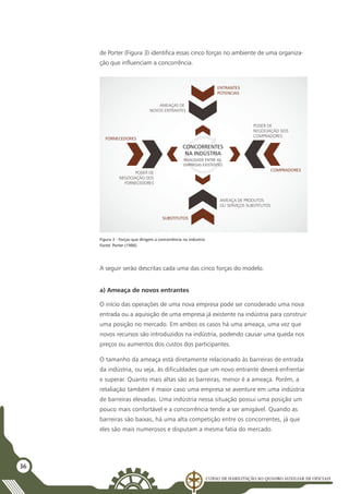 Curso de Habilitação ao Quadro Auxiliar de Oficiais
36
de Porter (Figura 3) identifica essas cinco forças no ambiente de uma organiza-
ção que influenciam a concorrência.
ENTRANTES
POTENCIAS
COMPRADORES
RIVALIDADE ENTRE AS
EMPRESAS EXISTENTES
PODER DE
NEGOCIAÇÃO DOS
FORNECEDORES
AMEAÇA DE PRODUTOS
OU SERVIÇOS SUBSTITUTOS
AMEAÇAS DE
NOVOS ENTRANTES
PODER DE
NEGOCIAÇÃO DOS
COMPRADORES
CONCORRENTES
NA INDÚSTRIA
SUBSTITUTOS
FORNECEDORES
Figura 3 - Forças que dirigem a concorrência na indústria
Fonte: Porter (1986)
A seguir serão descritas cada uma das cinco forças do modelo.
a) Ameaça de novos entrantes
O início das operações de uma nova empresa pode ser considerado uma nova
entrada ou a aquisição de uma empresa já existente na indústria para construir
uma posição no mercado. Em ambos os casos há uma ameaça, uma vez que
novos recursos são introduzidos na indústria, podendo causar uma queda nos
preços ou aumentos dos custos dos participantes.
O tamanho da ameaça está diretamente relacionado às barreiras de entrada
da indústria, ou seja, às dificuldades que um novo entrante deverá enfrentar
e superar. Quanto mais altas são as barreiras, menor é a ameaça. Porém, a
retaliação também é maior caso uma empresa se aventure em uma indústria
de barreiras elevadas. Uma indústria nessa situação possui uma posição um
pouco mais confortável e a concorrência tende a ser amigável. Quando as
barreiras são baixas, há uma alta competição entre os concorrentes, já que
eles são mais numerosos e disputam a mesma fatia do mercado.
 