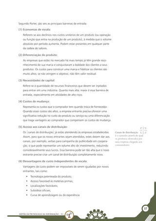 GESTÃO DATECNOLOGIA DA INFORMAÇÃO - U1
37
Segundo Porter, são seis as principais barreiras de entrada:
(1) Economias de escala:
Referem-se aos declínios nos custos unitários de um produto (ou operação
ou função que entra na produção de um produto), à medida que o volume
absoluto por período aumenta. Podem estar presentes em qualquer parte
da cadeia de valores.
(2) Diferenciação do produto:
As empresas que estão no mercado há mais tempo já têm grande reco-
nhecimento de sua marca e conquistaram a lealdade dos clientes a seus
produtos. Os custos para construir uma marca e fidelizar os clientes são
muito altos; se não atingem o objetivo, não têm valor residual.
(3) Necessidades de capital:
Refere-se à quantidade de recursos financeiros que devem ser injetados
para entrar em uma indústria. Quanto mais alta, maior é essa barreira de
entrada, especialmente em atividades de alto risco.
(4) Custos de mudança:
Representa os custos que o comprador tem quando troca de fornecedor.
Quando esses custos são altos, a empresa entrante precisa oferecer uma
significativa redução no custo do produto ou serviço ou uma diferenciação
que traga vantagens ao comprador que compensem os custos de mudança.
(5) Acesso aos canais de distribuição:
Os [canais de distribuição] já estão atendendo às empresas estabelecidas.
Assim, para que os novos entrantes sejam atendidos, estes devem dar aos
canais, por exemplo, verbas para campanha de publicidade em coopera-
ção, o que pode representar um volume alto de investimento, reduzindo
consideravelmente seus lucros. Essa barreira pode ser tão alta que o novo
entrante precise criar um canal de distribuição completamente novo.
(6) Desvantagens de custo independentes de escala:
Vantagens de custo podem ser impossíveis de serem igualadas por novos
entrantes, tais como:
•	 Tecnologia patenteada do produto;
•	 Acesso favorável às matérias-primas;
•	 Localizações favoráveis;
•	 Subsídios oficiais;
•	 Curva de aprendizagem ou de experiência.
Canais de distribuição:
é o caminho através do qual
os produtos oferecidos por
uma empresa chegarão aos
consumidores.
 