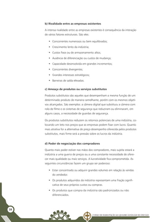 Curso de Habilitação ao Quadro Auxiliar de Oficiais
38
b) Rivalidade entre as empresas existentes
A intensa rivalidade entre as empresas existentes é consequência da interação
de vários fatores estruturais. São eles:
•	 Concorrentes numerosos ou bem equilibrados;
•	 Crescimento lento da indústria;
•	 Custos fixos ou de armazenamento altos;
•	 Ausência de diferenciação ou custos de mudança;
•	 Capacidade desenvolvida em grandes incrementos;
•	 Concorrentes divergentes;
•	 Grandes interesses estratégicos;
•	 Barreiras de saída elevadas.
c) Ameaça de produtos ou serviços substitutos
Produtos substitutos são aqueles que desempenham a mesma função de um
determinado produto de maneira semelhante, porém com os mesmos objeti-
vos alcançados. São exemplos: a câmera digital que substituiu a câmera com
rolo de filme e os sistemas de segurança que reduziram ou eliminaram, em
alguns casos, a necessidade de guardas de segurança.
Os produtos substitutos reduzem os retornos potenciais de uma indústria, co-
locando um teto nos preços que as empresas podem fixar com lucro. Quanto
mais atrativa for a alternativa de preço-desempenho oferecida pelos produtos
substitutos, mais firme será a pressão sobre os lucros da indústria.
d) Poder de negociação dos compradores
Quanto mais poder estiver nas mãos dos compradores, mais sujeita estará a
indústria a uma guerra de preços ou a uma constante necessidade de ofere-
cer mais qualidade ou mais serviços. A lucratividade fica comprometida. As
seguintes circunstâncias fazem um grupo ser poderoso:
•	 Estar concentrado ou adquirir grandes volumes em relação às vendas
do vendedor.
•	 Os produtos adquiridos da indústria representam uma fração signifi-
cativa de seus próprios custos ou compras.
•	 Os produtos que compra da indústria são padronizados ou não
diferenciados.
 
