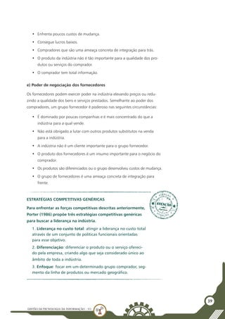 GESTÃO DATECNOLOGIA DA INFORMAÇÃO - U1
39
•	 Enfrenta poucos custos de mudança.
•	 Consegue lucros baixos.
•	 Compradores que são uma ameaça concreta de integração para trás.
•	 O produto da indústria não é tão importante para a qualidade dos pro-
dutos ou serviços do comprador.
•	 O comprador tem total informação.
e) Poder de negociação dos fornecedores
Os fornecedores podem exercer poder na indústria elevando preços ou redu-
zindo a qualidade dos bens e serviços prestados. Semelhante ao poder dos
compradores, um grupo fornecedor é poderoso nas seguintes circunstâncias:
•	 É dominado por poucas companhias e é mais concentrado do que a
indústria para a qual vende.
•	 Não está obrigado a lutar com outros produtos substitutos na venda
para a indústria.
•	 A indústria não é um cliente importante para o grupo fornecedor.
•	 O produto dos fornecedores é um insumo importante para o negócio do
comprador.
•	 Os produtos são diferenciados ou o grupo desenvolveu custos de mudança.
•	 O grupo de fornecedores é uma ameaça concreta de integração para
frente.
Estratégias Competitivas Genéricas
Para enfrentar as forças competitivas descritas anteriormente,
Porter (1986) propõe três estratégias competitivas genéricas
para buscar a liderança na indústria.
1. Liderança no custo total: atingir a liderança no custo total
através de um conjunto de políticas funcionais orientadas
para esse objetivo.
2. Diferenciação: diferenciar o produto ou o serviço ofereci-
do pela empresa, criando algo que seja considerado único ao
âmbito de toda a indústria.
3. Enfoque: focar em um determinado grupo comprador, seg-
mento da linha de produtos ou mercado geográfico.
 