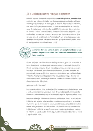 Curso de Habilitação ao Quadro Auxiliar de Oficiais
40
5.2 O modelo de cinco forças e a internet
O maior impacto da internet foi possibilitar a reconfiguração de indústrias
existentes que estavam limitadas por altos custos de comunicação, coleta de
informação ou realização de transações. A internet até criou novas indústrias,
mas a sua utilização, em sua maioria, ocorreu alterando a interface do pro-
cesso de indústrias já existentes (Porter, 2001). Um exemplo são os websites
de compra e venda. Essa atividade já existia em classificados de papel. O que
mudou foi a forma como a oferta e a compra são efetuadas. A internet deve
ser vista como é, uma tecnologia “habilitadora”, um conjunto de poderosas
ferramentas que podem ser usadas em quase qualquer indústria, como parte
de quase qualquer estratégia (Porter, 1999).
A internet deve ser utilizada como um complemento às opera-
ções da empresa, não como uma forma totalmente nova de se
fazer negócios.
Muitas empresas falharam em suas estratégias virtuais, pois não analisaram as
bases da indústria, que é de onde realmente vem a lucratividade do negócio.
Devido a sinais prematuros de um mercado promissor, as empresas tomaram
iniciativas sem analisar, pelas formas convencionais, os custos e receitas de
determinada operação. Métricas financeiras distorcidas e não confiáveis foram
utilizadas. As empresas não poderiam ter esquecido da criação de valor eco-
nômico verdadeiro. Somente gerar receitas ou reduzir custos não significa que
algum valor tenha sido criado.
A internet pode criar valor?
Para ter essa resposta, deve se olhar também para a estrutura da indústria e para
a vantagem competitiva sustentável. Esses direcionadores de lucratividade são
universais e transcendem qualquer tecnologia ou tipo de negócios (Porter, 1999).
O modelo de forças competitivas continua sendo válido para a análise de uma
indústria, seja nova ou velha. As cinco forças ainda determinam a lucrativida-
de, mesmo que os fornecedores, canais, substitutos ou competidores mudem.
Devido à força de cada uma dessas cinco forças variar consideravelmente de
indústria para indústria, seria errôneo tirar conclusões gerais sobre o impacto
da internet na lucratividade. Porém, algumas tendências são descritas na figura
a seguir (Porter, 2001):
 