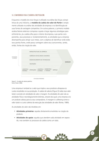 GESTÃO DATECNOLOGIA DA INFORMAÇÃO - U1
43
5.3 Modelo da cadeia de valor
Enquanto o modelo de cinco forças é utilizado na análise das forças compe-
titivas de uma indústria, o modelo da cadeia de valor de Porter é ampla-
mente utilizado na análise das atividades da empresa e na identificação de
suas fontes de vantagem competitiva. Em outras palavras, o primeiro modelo
analisa fatores externos à empresa e ajuda a traçar algumas estratégias para
enfrentá-los; já a cadeia olha para o interior da empresa, suas partes com-
ponentes, seus processos e, fundamentalmente, as atividades que a empresa
desempenha para atingir suas metas, com o objetivo de identificar onde estão
seus pontos fortes, onde possui vantagens sobre seus concorrentes, sendo,
então, fontes de criação de valor.
INFRAESTRUTURA DA EMPRESA
GERÊNCIA DE RECURSOS HUMANOS
DESENVOLVIMENTO DE TECNOLOGIA
AQUISIÇÃO
LOGÍSTICA
INTERNA
OPERAÇÕES
LOGÍSTICA
EXTERNA
MARKETING
E VENDAS
SERVIÇO
MARGEM
ATIVIDADES PRIMÁRIAS
ATIVIDADES
DE APOIO
Figura 5 - A cadeia de valores genérica
Fonte: Porter (1989)
Uma empresa é rentável se o valor que impõe a seus produtos ultrapassa os
custos envolvidos na sua produção. A cadeia de valores (Figura 5) exibe esse valor
total e consiste em atividades de valor e margem. As atividades de valor são as
atividades física e tecnologicamente distintas, através das quais uma empresa cria
um produto valioso para os seus compradores. A margem é a diferença entre o
valor total e o custo coletivo da execução das atividades de valor (Porter, 1989).
As atividades de valor são divididas em:
•	 Atividades primárias: aquelas diretamente envolvidas na criação do
produto.
•	 Atividades de apoio: aquelas que atendem cada atividade em separa-
do, mas também os processos da cadeia como um todo.
 