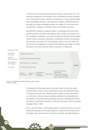 Curso de Habilitação ao Quadro Auxiliar de Oficiais
44
A infraestrutura da empresa necessariamente apoia a cadeia inteira. Em uma
empresa de engenharia, por exemplo, entre as atividades primárias é possível
citar o orçamento da obra, o projeto de arquitetura e a construção do edifício.
Entre as atividades de apoio, o recrutamento e seleção, o desenvolvimento e
aquisição de soluções tecnológicas podem ser citados. Em uma empresa de
recrutamento e seleção, tal atividade estaria nas atividades primárias.
Quando Porter idealizou a cadeia de valores, a tecnologia ainda não tinha o
papel que passou a ter alguns anos depois. Assim, chega a ser citada em seu
livro Vantagem Competitiva, mas como tecnologia de Sistemas de Informação,
citando sistemas de apoio às operações e começando a pensar na integração
dos processos, mas nada com muito destaque. Alguns anos mais tarde não
havia mais como negligenciar o papel da Tecnologia da Informação na cadeia
de valores e uma nova versão da cadeia incorporou a TI (Figura 6).
Figura 6 - A Tecnologia da Informação impregna a cadeia de valores
Fonte: Porter (1999)
Modelos de planejamento
Programação de pessoal automatizada
Projeto baseado em computador Pesquisa de mercado eletrônica
Fornecimento on-line de peças
Depósitos
automatizados
Processamentos
de pedidos
automatizados
Fabricação
flexível
Telemarketing
Manutenção remota de
equipamentos
Programação e definição
de roteiros por computador
para caminhões de serviços
MARGEM
Infraestrutura
da empresa
Gestão de
Recursos Humanos
Desenvolvimento
da tecnologia
Suprimentos
ATIVIDADES DE APOIO
A Tecnologia da Informação passou a permear todos os pontos da cadeia,
transformando a maneira como as atividades de valor são desempenhadas e
a natureza do elo entre elas. Também passou a afetar o escopo competitivo
e a reformular a maneira como os produtos satisfazem às necessidades dos
compradores. Esses efeitos básicos explicam por que a Tecnologia da Informa-
ção adquiriu significado estratégico e é diferente das muitas outras tecnologias
utilizadas (Porter, 1999).
Com o uso da internet, as informações geradas na cadeia de valores em suas ati-
vidades em separado e em seus elos podem ser amplamente difundidas dentro
da empresa, para seus parceiros, fornecedores e clientes. Isso pode fortalecer a
 