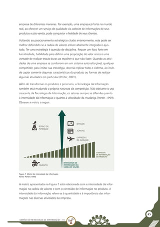 GESTÃO DATECNOLOGIA DA INFORMAÇÃO - U1
45
empresa de diferentes maneiras. Por exemplo, uma empresa já forte no mundo
real, ao oferecer um serviço de qualidade via website de informações de seus
produtos e pós-venda, pode conquistar a lealdade de seus clientes.
Voltando ao posicionamento estratégico citado anteriormente, este pode ser
melhor defendido se a cadeia de valores estiver altamente integrada e ajus-
tada. Ter uma estratégia é questão de disciplina. Requer um foco forte em
lucratividade, habilidade para definir uma proposição de valor única e uma
vontade de realizar trocas duras ao escolher o que não fazer. Quando as ativi-
dades de uma empresa se combinam em um sistema autorreforçável, qualquer
competidor, para imitar sua estratégia, deveria replicar todo o sistema, ao invés
de copiar somente algumas características do produto ou formas de realizar
algumas atividades em particular (Porter, 2001).
Além de transformar os produtos e processos, a Tecnologia da Informação
também está mudando a própria natureza da competição. Não obstante o uso
crescente da Tecnologia da Informação, os setores sempre se diferirão quanto
à intensidade da informação e quanto à velocidade da mudança (Porter, 1999).
Observe a matriz a seguir:
A matriz apresentada na Figura 7 está relacionada com a intensidade da infor-
mação na cadeia de valores e com o conteúdo de informação no produto. A
intensidade da informação refere-se à quantidade e à importância das infor-
mações nas diversas atividades da empresa.
REFINO DE
PETRÓLEO
BANCOS
JORNAIS
EMPRESAS
DE AVIAÇÃO
CIMENTO
INTENSIDADE DE
INFORMAÇÕES DA
CADEIA DE VALOES
CONTEÚDO
DE INFORMAÇÃO
DO PRODUTO
Figura 7: Matriz de intensidade da informação
Fonte: Porter (1999)
 