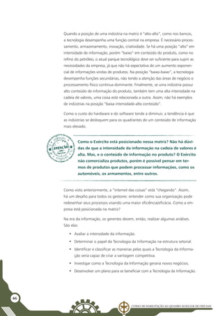 Curso de Habilitação ao Quadro Auxiliar de Oficiais
46
Quando a posição de uma indústria na matriz é “alto-alto”, como nos bancos,
a tecnologia desempenha uma função central na empresa. É necessário proces-
samento, armazenamento, inovação, criatividade. Se há uma posição “alto” em
intensidade de informação, porém “baixo” em conteúdo do produto, como no
refino do petróleo, o atual parque tecnológico deve ser suficiente para suprir as
necessidades da empresa, já que não há expectativa de um aumento exponen-
cial de informações vindas de produtos. Na posição ”baixo-baixo”, a tecnologia
desempenha funções secundárias, não tendo a atenção das áreas de negócio o
processamento físico continua dominante. Finalmente, se uma indústria possui
alto conteúdo de informação do produto, também tem uma alta intensidade na
cadeia de valores, uma coisa está relacionada a outra. Assim, não há exemplos
de indústrias na posição “baixa intensidade-alto conteúdo”.
Como o custo do hardware e do software tende a diminuir, a tendência é que
as indústrias se desloquem para os quadrantes de um conteúdo de informação
mais elevado.
Como o Exército está posicionado nessa matriz? Não há dúvi-
das de que a intensidade da informação na cadeia de valores é
alta. Mas, e o conteúdo de informação no produto? O Exército
não comercializa produtos, porém é possível pensar em ter-
mos de produtos que podem processar informações, como os
automóveis, os armamentos, entre outros.
Como visto anteriormente, a “internet das coisas” está “chegando”. Assim,
há um desafio para todos os gestores: entender como sua organização pode
redesenhar seus processos visando uma maior eficiência/eficácia. Como a em-
presa está posicionada na matriz?
Na era da informação, os gerentes devem, então, realizar algumas análises.
São elas:
•	 Avaliar a intensidade da informação.
•	 Determinar o papel da Tecnologia da Informação na estrutura setorial.
•	 Identificar e classificar as maneiras pelas quais a Tecnologia da Informa-
ção seria capaz de criar a vantagem competitiva.
•	 Investigar como a Tecnologia da Informação geraria novos negócios.
•	 Desenvolver um plano para se beneficiar com a Tecnologia da Informação.
 