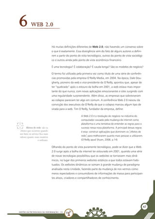 GESTÃO DATECNOLOGIA DA INFORMAÇÃO - U1
47
Web 2.0
6
Há muitas definições diferentes de Web 2.0, não havendo um consenso sobre
o que é exatamente. Essa divergência vem do fato de alguns autores a defini-
rem a partir do ponto de vista tecnológico, outros do ponto de vista sociológi-
co e outros ainda pelo ponto de vista econômico-financeiro.
É uma tecnologia? É colaboração? É cauda longa? São os modelos de negócio?
O termo foi utilizado pela primeira vez como título de uma série de conferên-
cias promovidas pela empresa O’Reilly Media, em 2004. Na época, Dale Dou-
gherty, pioneiro da web e vice-presidente da O’Reilly, apontou que, apesar de
ter “quebrado” após o estouro da bolha em 2001, a web estava mais impor-
tante do que nunca, com novas aplicações emocionantes e sites surgindo com
uma regularidade surpreendente. Além disso, as empresas que sobreviveram
ao colapso pareciam ter algo em comum. A conferência Web 2.0 nasceu da
convicção dos executivos da O’Reilly de que o colapso marcou algum tipo de
virada para a web. Tim O’Reilly, fundador da empresa, define:
A Web 2.0 é a revolução do negócio na indústria do
computador causada pela mudança da internet como
plataforma e uma tentativa de entender as regras para o
sucesso nessa nova plataforma. A principal dessas regras
é essa: construir aplicações que dominem os [efeitos de
rede] para melhorarem quanto mais pessoas a utilizarem.
(O’Reilly apud Shuen, 2008, p.14)
Olhando do ponto de vista puramente tecnológico, pode-se dizer que a Web
2.0 surge após a bolha da internet ter estourado em 2001, quando uma série
de novas tecnologias possibilitou que os websites se tornassem mais dinâ-
micos, no lugar dos primeiros websites estáticos a que todos estavam habi-
tuados. Os websites dinâmicos se somam à grande mudança de paradigma
analisada nesta Unidade, fazendo parte da mudança de nos vermos como
meros espectadores e consumidores de informações de massa para participan-
tes ativos, criadores e compartilhadores de conhecimento.
Efeitos de rede: são os
efeitos que ocorrem quando
um bem ou serviço fica mais
valioso quanto mais usuários
o utilizam.
 