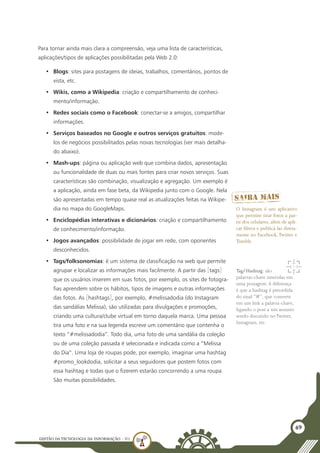 GESTÃO DATECNOLOGIA DA INFORMAÇÃO - U1
49
Para tornar ainda mais clara a compreensão, veja uma lista de características,
aplicações/tipos de aplicações possibilitadas pela Web 2.0:
•	 Blogs: sites para postagens de ideias, trabalhos, comentários, pontos de
vista, etc.
•	 Wikis, como a Wikipedia: criação e compartilhamento de conheci-
mento/informação.
•	 Redes sociais como o Facebook: conectar-se a amigos, compartilhar
informações.
•	 Serviços baseados no Google e outros serviços gratuitos: mode-
los de negócios possibilitados pelas novas tecnologias (ver mais detalha-
do abaixo).
•	 Mash-ups: página ou aplicação web que combina dados, apresentação
ou funcionalidade de duas ou mais fontes para criar novos serviços. Suas
características são combinação, visualização e agregação. Um exemplo é
a aplicação, ainda em fase beta, da Wikipedia junto com o Google. Nela
são apresentadas em tempo quase real as atualizações feitas na Wikipe-
dia no mapa do GoogleMaps.
•	 Enciclopédias interativas e dicionários: criação e compartilhamento
de conhecimento/informação.
•	 Jogos avançados: possibilidade de jogar em rede, com oponentes
desconhecidos.
•	 Tags/folksonomias: é um sistema de classificação na web que permite
agrupar e localizar as informações mais facilmente. A partir das [tags]
que os usuários inserem em suas fotos, por exemplo, os sites de fotogra-
fias aprendem sobre os hábitos, tipos de imagens e outras informações
das fotos. As [hashtags], por exemplo, #melissadodia (do Instagram
das sandálias Melissa), são utilizadas para divulgações e promoções,
criando uma cultura/clube virtual em torno daquela marca. Uma pessoa
tira uma foto e na sua legenda escreve um comentário que contenha o
texto “#melissadodia”. Todo dia, uma foto de uma sandália da coleção
ou de uma coleção passada é selecionada e indicada como a “Melissa
do Dia”. Uma loja de roupas pode, por exemplo, imaginar uma hashtag
#promo_lookdodia, solicitar a seus seguidores que postem fotos com
essa hashtag e todas que o fizerem estarão concorrendo a uma roupa.
São muitas possibilidades.
O Instagram é um aplicativo
que permite tirar fotos a par-
tir dos celulares, além de apli-
car filtros e publicá-las direta-
mente no Facebook,Twitter e
Tumblr.
Tag/Hashtag: são
palavras-chave inseridas em
uma postagem.A diferença
é que a hashtag é precedida
do sinal “#”, que converte
em um link a palavra-chave,
ligando o post a um assunto
sendo discutido noTwitter,
Instagram, etc.
 
