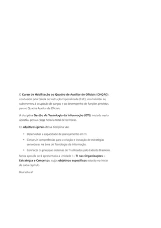 O Curso de Habilitação ao Quadro de Auxiliar de Oficiais (CHQAO),
conduzido pela Escola de Instrução Especializada (EsIE), visa habilitar os
subtenentes à ocupação de cargos e ao desempenho de funções previstas
para o Quadro Auxiliar de Oficiais.
A disciplina Gestão da Tecnologia da Informação (GTI), iniciada nesta
apostila, possui carga horária total de 60 horas.
Os objetivos gerais dessa disciplina são:
•	 Desenvolver a capacidade de planejamento em TI.
•	 Construir competências para a criação e inovação de estratégias
vencedoras na área de Tecnologia da Informação.
•	 Conhecer os principais sistemas de TI utilizados pelo Exército Brasileiro.
Nesta apostila será apresentada a Unidade I – TI nas Organizações –
Estratégia e Conceitos, cujos objetivos específicos estarão no início
de cada capítulo.
Boa leitura!
 