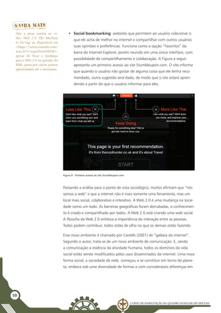 Curso de Habilitação ao Quadro Auxiliar de Oficiais
50
•	 Social bookmarking: websites que permitem ao usuário colecionar o
que ele acha de melhor na internet e compartilhar com outros usuários
suas opiniões e preferências. Funciona como a opção “Favoritos” da
barra do Internet Explorer, porém reunido em uma única interface, com
possibilidade de compartilhamento e colaboração. A Figura a seguir
apresenta um primeiro acesso ao site Stumbleupon.com. O site informa
que quando o usuário não gostar de alguma coisa que ele tenha reco-
mendado, outra sugestão será dada, de modo que o site estará apren-
dendo a partir do que o usuário informar para eles.
Figura 8 - Primeiro acesso ao site Stumbleupon.com
Passando a análise para o ponto de vista sociológico, muitos afirmam que “nós
somos a web” e que a internet não é mais somente uma ferramenta, mas um
local mais social, colaborativo e interativo. A Web 2.0 é uma mudança na socie-
dade como um todo. As barreiras geográficas foram derrubadas, o conhecimen-
to é criado e compartilhado por todos. A Web 2.0 está criando uma web social.
A filosofia da Web 2.0 enfatiza a importância da interação entre as pessoas.
Todos podem contribuir, todos estão de olho no que os demais estão fazendo.
Esse novo ambiente é chamado por Castells (2001) de “galáxia da internet”.
Segundo o autor, trata-se de um novo ambiente de comunicação. E, sendo
a comunicação a essência da atividade humana, todos os domínios da vida
social estão sendo modificados pelos usos disseminados da internet. Uma nova
forma social, a sociedade de rede, começou a se constituir em torno do plane-
ta, embora sob uma diversidade de formas e com consideráveis diferenças em
Vale a pena assistir ao ví-
deo Web 2.0: The Machine
is Us/ing us, disponível em
<https://www.youtube.com/
watch?v=6gmP4nk0EOE>,
apesar de focar a mudança
para a Web 2.0 na questão do
XML, passa por vários pontos
apresentados até o momento.
 
