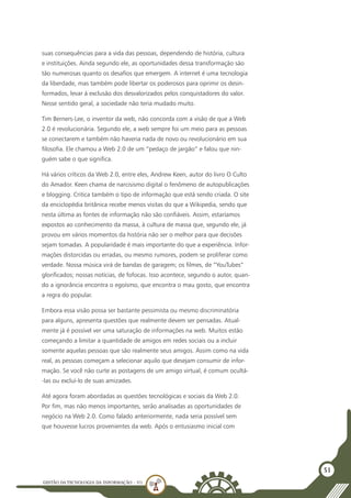 GESTÃO DATECNOLOGIA DA INFORMAÇÃO - U1
51
suas consequências para a vida das pessoas, dependendo de história, cultura
e instituições. Ainda segundo ele, as oportunidades dessa transformação são
tão numerosas quanto os desafios que emergem. A internet é uma tecnologia
da liberdade, mas também pode libertar os poderosos para oprimir os desin-
formados, levar à exclusão dos desvalorizados pelos conquistadores do valor.
Nesse sentido geral, a sociedade não teria mudado muito.
Tim Berners-Lee, o inventor da web, não concorda com a visão de que a Web
2.0 é revolucionária. Segundo ele, a web sempre foi um meio para as pessoas
se conectarem e também não haveria nada de novo ou revolucionário em sua
filosofia. Ele chamou a Web 2.0 de um “pedaço de jargão” e falou que nin-
guém sabe o que significa.
Há vários críticos da Web 2.0, entre eles, Andrew Keen, autor do livro O Culto
do Amador. Keen chama de narcisismo digital o fenômeno de autopublicações
e blogging. Critica também o tipo de informação que está sendo criada. O site
da enciclopédia britânica recebe menos visitas do que a Wikipedia, sendo que
nesta última as fontes de informação não são confiáveis. Assim, estaríamos
expostos ao conhecimento da massa, à cultura de massa que, segundo ele, já
provou em vários momentos da história não ser o melhor para que decisões
sejam tomadas. A popularidade é mais importante do que a experiência. Infor-
mações distorcidas ou erradas, ou mesmo rumores, podem se proliferar como
verdade. Nossa música virá de bandas de garagem; os filmes, de “YouTubes”
glorificados; nossas notícias, de fofocas. Isso acontece, segundo o autor, quan-
do a ignorância encontra o egoísmo, que encontra o mau gosto, que encontra
a regra do popular.
Embora essa visão possa ser bastante pessimista ou mesmo discriminatória
para alguns, apresenta questões que realmente devem ser pensadas. Atual-
mente já é possível ver uma saturação de informações na web. Muitos estão
começando a limitar a quantidade de amigos em redes sociais ou a incluir
somente aquelas pessoas que são realmente seus amigos. Assim como na vida
real, as pessoas começam a selecionar aquilo que desejam consumir de infor-
mação. Se você não curte as postagens de um amigo virtual, é comum ocultá-
-las ou excluí-lo de suas amizades.
Até agora foram abordadas as questões tecnológicas e sociais da Web 2.0.
Por fim, mas não menos importantes, serão analisadas as oportunidades de
negócio na Web 2.0. Como falado anteriormente, nada seria possível sem
que houvesse lucros provenientes da web. Após o entusiasmo inicial com
 