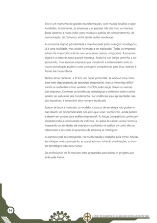 Curso de Habilitação ao Quadro Auxiliar de Oficiais
54
Este é um momento de grandes transformações, com muitos desafios e opor-
tunidades. A economia, as empresas e as pessoas não são mais as mesmas.
Basta observar a nossa volta como mudou o padrão de comportamento, de
comunicação, de consumo, entre tantas outras mudanças.
A economia digital, possibilitada e impulsionada pelos avanços tecnológicos,
já é uma realidade, mas ainda há muito a ser explorado. Todas as empresas
sabem da importância de ter seus processos coesos, integrados. A empresa
digital é a meta de toda grande empresa. Ainda há um longo caminho a ser
percorrido, mas aquelas empresas que investirem e entenderem como as
novas tecnologias podem trazer vantagens competitivas para elas, estarão à
frente da concorrência.
Dentro desse contexto, a TI tem um papel primordial. Se ainda é vista como
área meio desconectada da estratégia empresarial, mais a frente isso dificil-
mente se sustentará como verdade. Os CIOs serão peças chave no sucesso
das empresas. Conhecer as tendências tecnológicas e entender onde e como
podem ser aplicadas será fundamental. As tendências aqui apresentadas não
são exaustivas, é necessário estar sempre atualizado.
Apesar de toda a novidade, os modelos clássicos de estratégia não podem e
não devem ser desconsiderados nos anos que virão. Como visto, ainda podem
e devem ser usados para análise empresarial. As forças competitivas continuam
estabelecendo a lucratividade da indústria. A cadeia de valores ainda continua
mapeando as atividades da empresa e auxiliando na análise de como elas se
relacionam e de como os processos da empresa se interligam.
A aventura está só começando. Há muito estudo e trabalho pela frente. Muitas
tecnologias ainda aparecerão, as que já existem sofrerão atualizações, o mun-
do tecnológico não para nunca.
Os profissionais de TI precisam estar preparados para todos os projetos que
virão pela frente.
 