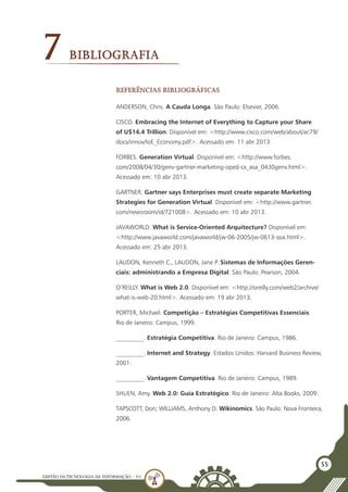 GESTÃO DATECNOLOGIA DA INFORMAÇÃO - U1
55
7Bibliografia
Referências bibliográficas
ANDERSON, Chris. A Cauda Longa. São Paulo: Elsevier, 2006.
CISCO. Embracing the Internet of Everything to Capture your Share
of U$14.4 Trillion. Disponível em: <http://www.cisco.com/web/about/ac79/
docs/innov/IoE_Economy.pdf>. Acessado em: 11 abr 2013.
FORBES. Generation Virtual. Disponível em: <http://www.forbes.
com/2008/04/30/genv-gartner-marketing-oped-cx_asa_0430genv.html>.
Acessado em: 10 abr 2013.
GARTNER. Gartner says Enterprises must create separate Marketing
Strategies for Generation Virtual. Disponível em: <http://www.gartner.
com/newsroom/id/721008>. Acessado em: 10 abr 2013.
JAVAWORLD. What is Service-Oriented Arquitecture? Disponível em:
<http://www.javaworld.com/javaworld/jw-06-2005/jw-0613-soa.html>.
Acessado em: 25 abr 2013.
LAUDON, Kenneth C., LAUDON, Jane P. Sistemas de Informações Geren-
ciais: administrando a Empresa Digital. São Paulo: Pearson, 2004.
O’REILLY. What is Web 2.0. Disponível em: <http://oreilly.com/web2/archive/
what-is-web-20.html>. Acessado em: 19 abr 2013.
PORTER, Michael. Competição – Estratégias Competitivas Essenciais.
Rio de Janeiro: Campus, 1999.
_________. Estratégia Competitiva. Rio de Janeiro: Campus, 1986.
_________. Internet and Strategy. Estados Unidos: Harvard Business Review,
2001.
_________. Vantagem Competitiva. Rio de Janeiro: Campus, 1989.
SHUEN, Amy. Web 2.0: Guia Estratégico. Rio de Janeiro: Alta Books, 2009.
TAPSCOTT, Don; WILLIAMS, Anthony D. Wikinomics. São Paulo: Nova Fronteira,
2006.
 