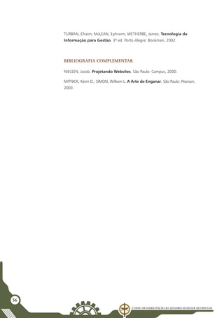 Curso de Habilitação ao Quadro Auxiliar de Oficiais
56
TURBAN, Efraim; McLEAN, Ephraim; WETHERBE, James. Tecnologia da
Informação para Gestão. 3ª ed. Porto Alegre: Bookman, 2002.
Bibliografia complementar
NIELSEN, Jacob. Projetando Websites. São Paulo: Campus, 2000.
MITNICK, Kevin D.; SIMON, William L. A Arte de Enganar. São Paulo: Pearson,
2003.
 