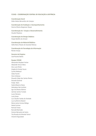 CCEAD – Coordenação Central de Educação a Distância
Coordenação Geral
Gilda Helena Bernardino de Campos
Coordenação de Avaliação e Acompanhamento
Gianna Oliveira Bogossian Roque
Coordenação de Criação e Desenvolvimento
Claudio Perpetuo
Coordenação de Design Didático
Sergio Botelho do Amaral
Coordenação de Material Didático
Stella Maria Peixoto de Azevedo Pedrosa
Coordenação de Tecnologia da Informação
Renato Araujo
Gerente de Projetos
José Ricardo Basílio
Equipe CCEAD
Alessandra Muylaert Archer
Alexander Arturo Mera
Ana Luiza Portes
Angela de Araújo Souza
Camila Welikson
Ciléia Fiorotti
Clara Ishikawa
Eduardo Felipe dos Santos Pereira
Eduardo Quental
Frieda Marti
Gabriel Bezerra Neves
Gleilcelene Neri de Brito
Igor de Oliveira Martins
Joel dos Santos Furtado
Lucas Feliciano
Luiza Serpa
Luiz Claudio Galvão de Andrade
Luiz Guilherme Roland
Maria Letícia Correia Meliga
Neide Gutman
Romulo Freitas
Ronnald Machado
Simone Bernardo de Castro
Tito Ricardo de Almeida Tortori
Vivianne Elguezabal
 