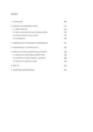 Índice
1. INTRODUÇÃO		
2. NEGÓCIOS NA ECONOMIA DIGITAL
2.1 Empresa digital
2.2 Papel da tecnologia na economia digital
2.3 A bolha digital e seus efeitos
2.4 A geração V
3. TENDÊNCIAS EM TECNOLOGIA DA INFORMAÇÃO
4. PLANEJAMENTO E ESTRATÉGIA DE TI
5. MODELO DE FORÇAS COMPETITIVAS DE PORTER
5.1 Modelo de cinco forças competitivas
5.2 O Modelo de cinco forças e a internet
5.3 Modelo da cadeia de valor
6. WEB 2.0
7. REFERÊNCIAS BIBLIOGRÁFICAS
09
11
14
15
17
18
21
29
35
35
40
43
47
55
 