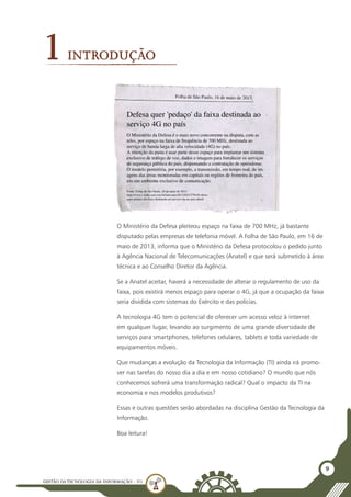 GESTÃO DATECNOLOGIA DA INFORMAÇÃO - U1
9
O Ministério da Defesa pleiteou espaço na faixa de 700 MHz, já bastante
disputado pelas empresas de telefonia móvel. A Folha de São Paulo, em 16 de
maio de 2013, informa que o Ministério da Defesa protocolou o pedido junto
à Agência Nacional de Telecomunicações (Anatel) e que será submetido à área
técnica e ao Conselho Diretor da Agência.
Se a Anatel aceitar, haverá a necessidade de alterar o regulamento de uso da
faixa, pois existirá menos espaço para operar o 4G, já que a ocupação da faixa
seria dividida com sistemas do Exército e das polícias.
A tecnologia 4G tem o potencial de oferecer um acesso veloz à internet
em qualquer lugar, levando ao surgimento de uma grande diversidade de
serviços para smartphones, telefones celulares, tablets e toda variedade de
equipamentos móveis.
Que mudanças a evolução da Tecnologia da Informação (TI) ainda irá promo-
ver nas tarefas do nosso dia a dia e em nosso cotidiano? O mundo que nós
conhecemos sofrerá uma transformação radical? Qual o impacto da TI na
economia e nos modelos produtivos?
Essas e outras questões serão abordadas na disciplina Gestão da Tecnologia da
Informação.
Boa leitura!
1INTRODUÇÃO
 