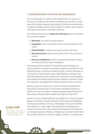 Curso de Habilitação ao Quadro Auxiliar de Oficiais
10
1.2 Desenvolvendo um sistema de informação
Em uma organização, um sistema de informação atende a um processo. O
processo é uma sequência de atividades encadeadas que permitem a concreti-
zação de um objetivo. Apoiado nesse processo, um sistema automatiza certas
ou todas as atividades, permite o fluxo de dados, faz cálculos, grava registros e
informações, atualizando os envolvidos no processo.
Para o desenvolvimento de um sistema de informação devem ser considera-
dos os seguintes aspectos:
•	 Demandas: que serviços o sistema proverá?
•	 Capacidade: qual é a previsão de usuários a serem atendidos por este
serviço?
•	 Disponibilidade: o sistema e seu suporte funcionam 24 horas?
•	 Recursos humanos: quais serão os usuários-chave? Quem manterá o
sistema?
•	 Plano de contingências: existirá um esquema para manter o sistema
em funcionamento em caso de emergências?
Essas perguntas são de fundamental importância quando o serviço que o
sistema prestará for vital para uma atividade ou negócio. Por exemplo: em uma
operação bancária, se não houver conexões de rede, os sistemas não podem se
comunicar com a base de dados central, impossibilitando a realização e con-
clusão das operações bancárias. Sendo assim, é prudente ter uma contingência
para substituir essa conexão quando não estiver disponível, reduzindo o impac-
to na operação e não desgastando a imagem do banco perante seus clientes.
Quando se pensa em serviços em TI, vemos no mercado uma biblioteca de
boas práticas conhecida como ITIL (Information Technology Infrastructure
Library), que reúne informações e métodos consagrados relacionados à Estra-
tégia, Design, Transição (Implementação) e Operação de serviços em TI.
Quando um sistema é selecionado para ser provedor de um serviço é necessário
planejar com cuidado o seu desenvolvimento. Para tal, algumas metodologias
de mercado são adotadas. Entre elas, a metodologia “em cascata” (waterfall),
mais tradicional, e a “ágil” (agile), muito aceita hoje nas organizações que
precisam ter menores riscos nesta atividade. O planejamento é primordial para
a construção de qualquer software e o hardware que o suportará também deve
estar definido. Sendo assim, entender o objetivo, o público, a tecnologia, entre
Para conhecer mais sobre as
práticas ITIL, acesse <http://
www.itil-officialsite.com>
 