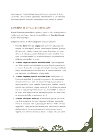 GESTÃO DATECNOLOGIA DA INFORMAÇÃO - U3
11
outros aspectos, é o ponto de partida para o início de um projeto de desen-
volvimento. A funcionalidade esperada no desenvolvimento de um sistema de
informação pode ser sintetizada em alguns tipos mais comuns de sistemas.
1.3 Os tipos de Sistemas de Informação
Analisando a variedade de objetivos e serviços prestados pelos sistemas de infor-
mação, podemos chegar a algumas categorias básicas de tipos de sistemas,
que são descritas a seguir.
Os tipos de sistemas de informação podem ser classificados em:
•	 Sistemas de informação empresarial: promovem o fluxo de infor-
mações, tais como agenda, e-mails, processamento de textos, planilhas
eletrônicas etc., visando o trabalho em grupo. Dispositivos tais como
câmeras de vídeo (para videoconferências e reuniões remotas), micro-
fones e scanners também são muito utilizados para reduzir não só as
distâncias, mas também os custos.
•	 Sistemas de processamento de informações: capturam e proces-
sam dados gerados em negociações, tais como depósitos, pagamentos
ou reservas de produtos ou serviços. Uma simples compra por cartão de
crédito envolve diversas consultas em mais de uma base de dados. Todo
esse processo é entendido como uma transação.
•	 Sistemas de gerenciamento de informações: com os dados co-
letados e a capacidade de processá-los, os gestores das organizações
compreenderam que o bom uso dessas informações pode agilizar os
negócios e reduzir custos, deixando processos mais eficientes. Um bom
exemplo é um sistema de estoque numa rede de farmácias, que registra
não só os produtos disponíveis em uma loja, mas também os produtos
de toda a rede, podendo facilitar a entrega do pedido do cliente olhan-
do o estoque de todas as partes como um só.
•	 Sistemas de suporte a decisão: as informações geradas pelos siste-
mas de gerenciamento fornecem históricos, tendências, acompanha-
mento de resultados, além de, baseados em dados de dentro e fora da
organização, permitirem a tomada de decisões. Se olharmos o exemplo
das farmácias no item anterior, podemos imaginar que um gerente
regional pode redirecionar estoques de uma filial para outra, de acordo
 
