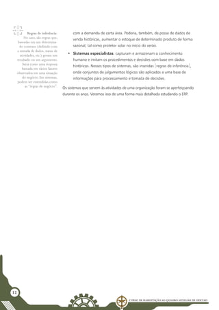 Curso de Habilitação ao Quadro Auxiliar de Oficiais
12
com a demanda de certa área. Poderia, também, de posse de dados de
venda históricos, aumentar o estoque de determinado produto de forma
sazonal, tal como protetor solar no início do verão.
•	 Sistemas especialistas: capturam e armazenam o conhecimento
humano e imitam os procedimentos e decisões com base em dados
históricos. Nesses tipos de sistemas, são inseridas [regras de inferência],
onde conjuntos de julgamentos lógicos são aplicados a uma base de
informações para processamento e tomada de decisões.
Os sistemas que servem às atividades de uma organização foram se aperfeiçoando
durante os anos. Veremos isso de uma forma mais detalhada estudando o ERP.
Regras de inferência:
No caso, são regras que,
baseadas em um determina-
do contexto (definido com
a entrada de dados, status de
atividades, etc.) geram um
resultado ou um argumento.
Seria como uma resposta
baseada em vários fatores
observados em uma situação
do negócio. Em sistemas,
podem ser entendidas como
as “regras de negócio”.
 