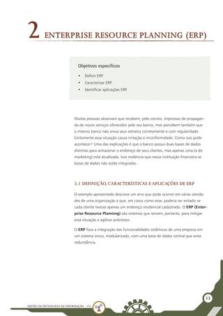 GESTÃO DATECNOLOGIA DA INFORMAÇÃO - U3
13
Objetivos específicos
•	 Definir ERP.
•	 Caracterizar ERP.
•	 Identificar aplicações ERP.
Enterprise Resource Planning (ERP)
2
Muitas pessoas observam que recebem, pelo correio, impressos de propagan-
da de novos serviços oferecidos pelo seu banco, mas percebem também que
o mesmo banco não envia seus extratos corretamente e com regularidade.
Certamente essa situação causa irritação e inconformidade. Como isso pode
acontecer? Uma das explicações é que o banco possui duas bases de dados
distintas para armazenar o endereço de seus clientes, mas apenas uma (a do
marketing) está atualizada. Isso evidencia que nessa instituição financeira as
bases de dados não estão integradas.
2.1 Definição, características e aplicações de ERP
O exemplo apresentado descreve um erro que pode ocorrer em várias ativida-
des de uma organização e que, em casos como esse, poderia ser evitado se
cada cliente tivesse apenas um endereço residencial cadastrado. O ERP (Enter-
prise Resource Planning) são sistemas que servem, portanto, para mitigar
essa situação e agilizar processos.
O ERP foca a integração das funcionalidades sistêmicas de uma empresa em
um sistema único, modularizado, com uma base de dados central que evita
redundância.
 
