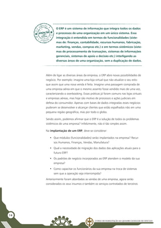 Curso de Habilitação ao Quadro Auxiliar de Oficiais
14
Além de ligar as diversas áreas da empresa, o ERP abre novas possibilidades de
negócio. Por exemplo: imagine uma loja virtual que não atualize o seu esto-
que assim que uma nova venda é feita. Imagine uma passagem comprada de
uma empresa aérea em que o mesmo assento fosse vendido mais de uma vez,
caracterizando o overbooking. Essas práticas já foram comuns nas lojas virtuais
e empresas aéreas, mas hoje são motivo de processos e ações judiciais em
defesa do consumidor. Apenas com bases de dados integradas esses negócios
puderam se desenvolver e alcançar clientes que estão espalhados não em uma
pequena região geográfica, mas por todo o globo.
Sendo assim, podemos afirmar que o ERP é a solução de todos os problemas
sistêmicos de uma empresa? Infelizmente, não é tão simples assim.
Na implantação de um ERP, deve-se considerar:
•	 Que módulos (funcionalidades) serão implantados na empresa? Recur-
sos Humanos, Finanças, Vendas, Manufatura?
•	 Qual a necessidade de migração dos dados das aplicações atuais para o
futuro ERP?
•	 Os padrões de negócio incorporados ao ERP atendem o modelo da sua
empresa?
•	 Como capacitar os funcionários da sua empresa na troca de sistemas
sem que a operação seja interrompida?
Anteriormente foram abordadas as vendas de uma empresa, agora serão
considerados os seus insumos e também os serviços contratados de terceiros
O ERP é um sistema de informação que integra todos os dados
e processos de uma organização em um único sistema. Essa
integração é entendida em termos de funcionalidades (siste-
mas de: finanças, contabilidade, recursos humanos, fabricação,
marketing, vendas, compras etc.) e em termos sistêmicos (siste-
mas de processamento de transações, sistemas de informações
gerenciais, sistemas de apoio a decisão etc.) interligando as
diversas áreas de uma organização, sem a duplicação de dados.
 