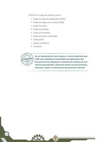 Curso de Habilitação ao Quadro Auxiliar de Oficiais
16
O ERP inclui os seguintes módulos comuns:
•	 Gestão da cadeia de abastecimento (SCM);
•	 Gestão da relação com os clientes (CRM);
•	 Gestão financeira;
•	 Gestão de produção;
•	 Gestão de transportes;
•	 Gestão de vendas e distribuição;
•	 Gestão de RH;
•	 Gestão contabilística;
•	 E–business.
Ao ser implantado em uma empresa, é muito importante que
o ERP seja adaptado às necessidades da organização alvo.
Esse processo de adequação é realizado por empresas de con-
sultoria especializadas e demanda muitos recursos (humanos,
financeiro, tempo e conhecimento dos processos internos).
 