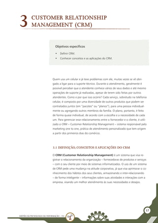 GESTÃO DATECNOLOGIA DA INFORMAÇÃO - U3
17
Objetivos específicos
•	 Definir CRM.
•	 Conhecer conceitos e as aplicações do CRM.
3
Quem usa um celular e já teve problemas com ele, muitas vezes se vê obri-
gado a ligar para o suporte técnico. Durante o atendimento, geralmente é
possível perceber que o atendente conhece vários de seus dados e até mesmo
operações de suporte já realizadas, apesar de terem sido feitas por outros
atendentes. Como e por que isso ocorre? Cada serviço, sobretudo na telefonia
celular, é composto por uma diversidade de outros produtos que podem ser
contratados juntos (em “pacotes” ou “planos”), para uma pessoa individual-
mente ou agregando outros membros da família. O plano, portanto, é feito
de forma quase individual, de acordo com a escolha e a necessidade de cada
um. Para gerenciar esse relacionamento entre o fornecedor e o cliente, é utili-
zado o CRM – Customer Relationship Management – sistema responsável pelo
marketing one to one, prática de atendimento personalizado que tem origem
a partir dos primeiros dias do comércio.
3.1 Definição, conceitos e aplicações do CRM
O CRM (Customer Relationship Management) é um sistema que visa re-
gistrar o relacionamento da organização – fornecedoras de produtos e serviços
– com o seu cliente por meio de sistemas informatizados. O uso de um sistema
de CRM pede uma mudança na atitude corporativa, já que visa aprimorar o co-
nhecimento dos hábitos dos seus clientes, armazenando e inter-relacionando
– de forma inteligente – informações sobre suas atividades e interações com a
empresa, visando um melhor atendimento às suas necessidades e desejos.
Customer Relationship
Management (CRM)
 
