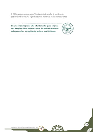 GESTÃO DATECNOLOGIA DA INFORMAÇÃO - U3
19
O CRM é apoiado por sistemas de TI e só assim toda a malha de atendimento
pode funcionar como uma organização única, atendendo àquele cliente específico.
Em uma implantação de CRM é fundamental que a empresa
veja o negócio pelos olhos do cliente, focando em atendê-lo
cada vez melhor, conquistando, assim, a sua fidelidade.
 