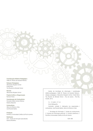 Coordenação Didático-Pedagógica
Stella M. Peixoto de Azevedo Pedrosa
Redação Pedagógica
Alessandra Muylaert Archer
Frieda Marti
Tito Ricardo de Almeida Tortori
Revisão
Alessandra Muylaert Archer
Projeto Gráfico e Diagramação
Romulo Freitas
Coordenação de Conteudistas
Fernando Velôzo Gomes Pedrosa
Roberto Blaschek
Conteudistas
Abner de Oliveira e Silva
José Ricardo Basilio
Produção
Pontifícia Universidade Católica do Rio de Janeiro
Realização
EsIE – Escola de Instrução Especializada
Exército Brasileiro
Gestão da tecnologia da informação / coordenação
didático-pedagógica: Stella M. Peixoto de Azevedo Pedrosa ;
redação pedagógica: Alessandra Muylaert Archer, Frieda Marti,
Tito Ricardo de Almeida Tortori – Rio de Janeiro : PUC-Rio,
CCEAD, 2013.
3 v. : il. (color.) ; 21 cm
Inclui bibliografia	
Conteúdo: unidade 3. Aplicações nas organizações /
conteudistas: José Ricardo Basílio, Abner de Oliveira e Silva.
1. Tecnologia da informação. 2. Gestão do conhecimento.
3. Sistemas de informação gerencial. 4. Comércio eletrônico. I.
Pontifícia Universidade Católica do Rio de Janeiro.
CDD: 004
 