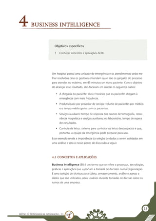 GESTÃO DATECNOLOGIA DA INFORMAÇÃO - U3
21
Objetivos específicos
•	 Conhecer conceitos e aplicações de BI.
4Business Intelligence
Um hospital possui uma unidade de emergência e os atendimentos serão me-
lhor resolvidos caso os gestores entendam quais são os gargalos do processo
para atender, no máximo, em 45 minutos um novo paciente. Com o objetivo
de alcançar esse resultado, eles focaram em coletar os seguintes dados:
•	 A chegada do paciente: dias e horários que os pacientes chegam à
emergência com mais frequência.
•	 Produtividade por provedor de serviço: volume de pacientes por médico
e o tempo médio gasto com os pacientes.
•	 Serviços auxiliares: tempo de resposta dos exames de tomografia, resso-
nância magnética e serviços auxiliares; no laboratório, tempo de espera
dos resultados.
•	 Controle de leitos: sistema para controlar os leitos desocupados e que,
portanto, a equipe da emergência pode preparar para uso.
Esse exemplo revela a importância da seleção de dados a serem coletados em
uma análise e será o nosso ponto de discussão a seguir.
4.1 Conceitos e Aplicações
Business Intelligence (BI) é um termo que se refere a processos, tecnologias,
práticas e aplicações que suportam a tomada de decisões numa Organização.
É uma coleção de técnicas para coleta, armazenamento, análise e acesso a
dados que são utilizados pelos usuários durante tomadas de decisão sobre os
rumos de uma empresa.
 