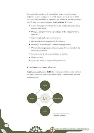 Curso de Habilitação ao Quadro Auxiliar de Oficiais
22
As organizações que tem o BI como prática focam em melhorar sua
performance, seus negócios ou as atividades as quais se dedicam. O BI é
utilizado para a compreensão e melhoria dos processos, reduzindo custos e
identificando novas oportunidades. As técnicas de BI incluem:
•	 Análise do comportamento do cliente, dos padrões de compra e das
tendências de vendas;
•	 Medição, acompanhamento e previsão de vendas e de performance
financeira;
•	 Orçamentação e planejamento financeiro;
•	 Acompanhamento de campanhas de marketing;
•	 Otimização de processos e da performance operacional;
•	 Melhoria da entrega dos produtos e serviços, além da efetividade dos
canais de suprimentos;
•	 Gerenciamento do relacionamento com os clientes;
•	 Análise de riscos;
•	 Análise dos dados da web e comércio eletrônico.
4.2 Os componentes básicos
Os componentes básicos do BI são: a coleta, o armazenamento, a análise
e o acesso aos dados, como ilustrados na Figura 2 e apresentados em mais
detalhes adiante.
coleta
análise
BI
acesso armazenamento
Figura 2 – Componentes básicos
do Business Intelligence
 