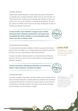 GESTÃO DATECNOLOGIA DA INFORMAÇÃO - U3
23
a) Coleta de dados
Coletar dados significa pesquisar e acessar dados que possam efetivamente
ser utilizados para a tomada de decisões. Podem estar em vários formatos e se
referem basicamente a dados que são coletados para medição de forma auto-
mática e que, por sua vez, permitem a verificação do desempenho. Por exem-
plo, podem ser colhidos a partir de pontos de venda, de aplicações na web, de
sistemas em produção, entre outros.
O maior desafio nessa atividade é assegurar que os dados
relevantes sejam coletados corretamente e no tempo certo.
A qualidade dos dados coletados, se não controlada, pode
colocar em risco os esforços de BI.
b) Armazenamento de dados
O armazenamento dos dados coletados se refere à sua guarda em formatos
que permitam sua análise e uso. A categorização desses dados é fundamental
para que o seu uso e aproveitamento sejam potencializados.
Os bancos de dados modernos permitem o armazenamento em diferentes
formatos. Isto faz com que os mesmos dados possam ser referenciados por
diferentes categorias.
O termo comumente utilizado para identificar esses bancos de
dados é [data warehouse] (armazéns de dados).
A categorização é a estrutura
lógica que permite a pesqui-
sa de forma mais simples e o
acesso mais rápido.
Data Warehouse: gran-
des quantidades de dados
armazenados a partir de
uma ampla gama de fontes
de dentro da organização.
Utilizado para orientar as
decisões de gestão.
c) Análise de dados
Com base nos dados armazenados, são feitas análises cujos resultados dão su-
porte a tomadas de decisões. Os dados podem ser analisados tanto qualitativa
quanto quantitativamente. As técnicas de análise incluem o uso de ferramen-
tas estatísticas, mineração de dados e até análises visuais de tipos de dados
não estruturados, tais como textos ou imagens.
 