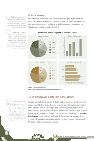 Curso de Habilitação ao Quadro Auxiliar de Oficiais
24
d) Acesso aos dados
Para a tomada de decisões, seus responsáveis nas organizações devem ter
acesso aos dados e às análises. Esse acesso é feito por meio de ferramentas
que permitem ao usuário final verificar, de forma segura, os relatórios, os
[dashboards] e os [scorecards] (Figura 3).
4
2
0
Time 1 Time 2 Time 3 Time 4 Time 5
8
10
6
Duração média da ligação
250
100
50
0 200
150
Time 1 130
Time 2 170
Time 3 180
Time 4 220
Time 5 200
Ligações atendidas por time
Time 1
Time 2
Time 3
Time 4
Time 5
Ligações abandonadas por time
20 13
17
18
32
Dashboard de um helpdesk de telefonia celular
Objetivo de vendas
20 13
17
18
32
Time 1
Time 2
Time 3
Time 4
Time 5
Dashboards: painéis de
informações onde são dispo-
nibilizadas métricas, riscos e
eventos importantes para au-
xílio no controle de projetos
e tomada de decisões.
Scorecard: é uma re-
presentação gráfica do resul-
tado ao longo do tempo de
uma entidade, tal como uma
empresa, um empregado ou
uma unidade de negócio.
Este progresso é comparado a
um ou mais objetivos especi-
ficados previamente.
Mineração de dados
(data mining): processamen-
to de dados que usa sofisti-
cados recursos de pesquisa e
algoritmos estatísticos para
descobrir padrões e cor-
relações em grandes bases
de dados pré-existentes, de
forma a descobrir um novo
significado nestes dados.
4.3 Os passos para o Business Intelligence
Vários gerenciadores de bancos de dados podem prover um armazenamento
seguro e confiável de dados. Diversas ferramentas e técnicas são conhecidas
como parte de uma boa estratégia de BI, tais como [mineração de dados
(data mining)], processamento analítico de dados etc. A função de BI é, geral-
mente, de propriedade do time de TI da organização. Entretanto, o Business
Intelligence é mais do que a utilização de ferramentas de software: é um
conjunto de métodos e estratégias que, em conjunto com as ferramentas de
TI, gerarão informações para o negócio.
Figura 3 - Exemplo de dashboard
Fonte: <http://www.conceptdraw.com/samples/dashboards-kpi>
 