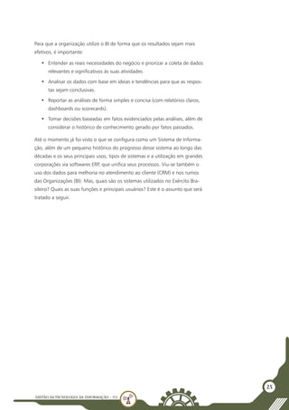 GESTÃO DATECNOLOGIA DA INFORMAÇÃO - U3
25
Para que a organização utilize o BI de forma que os resultados sejam mais
efetivos, é importante:
•	 Entender as reais necessidades do negócio e priorizar a coleta de dados
relevantes e significativos às suas atividades.
•	 Analisar os dados com base em ideias e tendências para que as respos-
tas sejam conclusivas.
•	 Reportar as análises de forma simples e concisa (com relatórios claros,
dashboards ou scorecards).
•	 Tomar decisões baseadas em fatos evidenciados pelas análises, além de
considerar o histórico de conhecimento gerado por fatos passados.
Até o momento já foi visto o que se configura como um Sistema de Informa-
ção, além de um pequeno histórico do progresso desse sistema ao longo das
décadas e os seus principais usos, tipos de sistemas e a utilização em grandes
corporações via softwares ERP, que unifica seus processos. Viu-se também o
uso dos dados para melhoria no atendimento ao cliente (CRM) e nos rumos
das Organizações (BI). Mas, quais são os sistemas utilizados no Exército Bra-
sileiro? Quais as suas funções e principais usuários? Este é o assunto que será
tratado a seguir.
 
