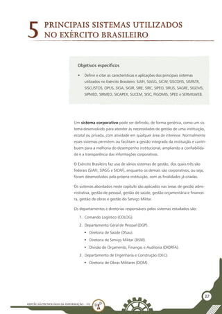 GESTÃO DATECNOLOGIA DA INFORMAÇÃO - U3
27
Objetivos específicos
•	 Definir e citar as características e aplicações dos principais sistemas
utilizados no Exército Brasileiro: SIAFI, SIASG, SICAF, SISCOFIS, SISPATR,
SISCUSTOS, OPUS, SIGA, SIGIR, SIRE, SIRC, SIPEO, SIRUS, SAGRE, SIGEMS,
SIPMED, SIRMED, SICAPEX, SUCEM, SISC, FIGOMIS, SPED e SERMILWEB.
5
Um sistema corporativo pode ser definido, de forma genérica, como um sis-
tema desenvolvido para atender às necessidades de gestão de uma instituição,
estatal ou privada, com atividade em qualquer área de interesse. Normalmente
esses sistemas permitem ou facilitam a gestão integrada da instituição e contri-
buem para a melhoria do desempenho institucional, ampliando a confiabilida-
de e a transparência das informações corporativas.
O Exército Brasileiro faz uso de vários sistemas de gestão, dos quais três são
federais (SIAFI, SIASG e SICAF), enquanto os demais são corporativos, ou seja,
foram desenvolvidos pela própria instituição, com as finalidades já citadas.
Os sistemas abordados neste capítulo são aplicados nas áreas de gestão admi-
nistrativa, gestão de pessoal, gestão de saúde, gestão orçamentária e financei-
ra, gestão de obras e gestão do Serviço Militar.
Os departamentos e diretorias responsáveis pelos sistemas estudados são:
1.	 Comando Logístico (COLOG).
2.	 Departamento Geral de Pessoal (DGP).
•	 Diretoria de Saúde (DSau).
•	 Diretoria de Serviço Militar (DSM).
•	 Divisão de Orçamento, Finanças e Auditoria (DIORFA).
3.	 Departamento de Engenharia e Construção (DEC).
•	 Diretoria de Obras Militares (DOM).
Principais sistemas utilizados
no Exército Brasileiro
 